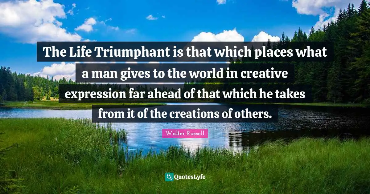 The Life Triumphant is that which places what a man gives to the world in creative expression far ahead of that which he takes from it of the creations of others.