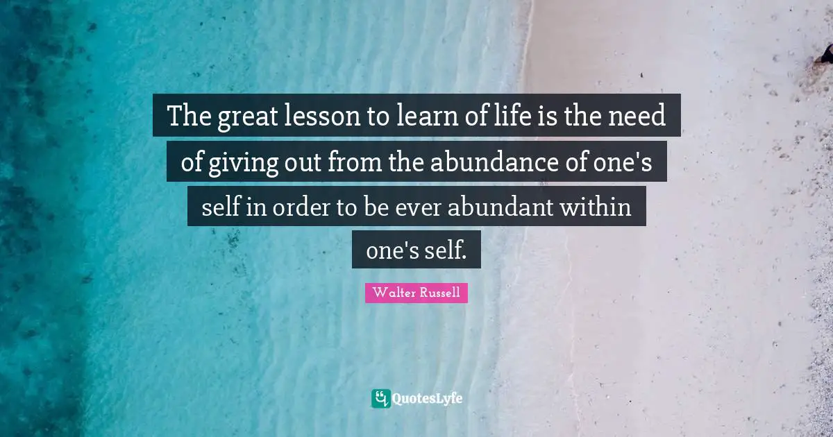 The great lesson to learn of life is the need of giving out from the abundance of one's self in order to be ever abundant within one's self.