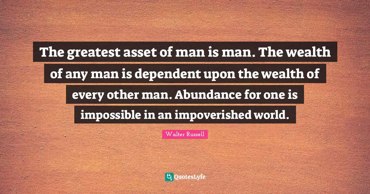 The greatest asset of man is man. The wealth of any man is dependent upon the wealth of every other man. Abundance for one is impossible in an impoverished world.