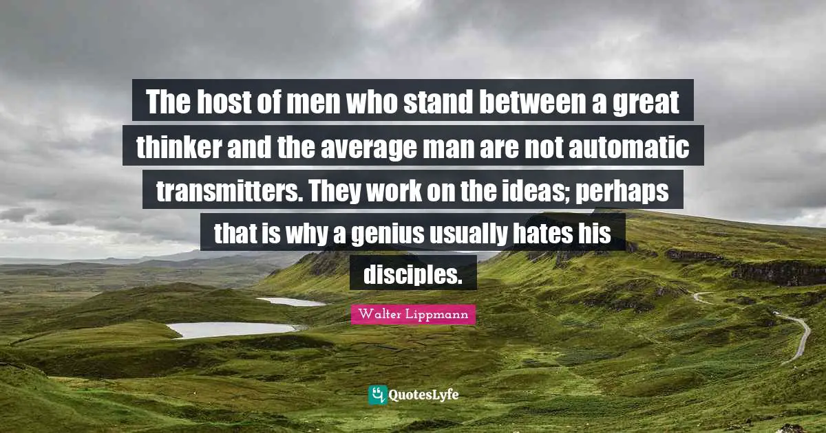 The host of men who stand between a great thinker and the average man are not automatic transmitters. They work on the ideas; perhaps that is why a genius usually hates his disciples.
