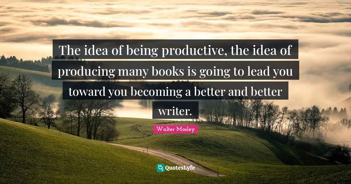The idea of being productive, the idea of producing many books is going to lead you toward you becoming a better and better writer.