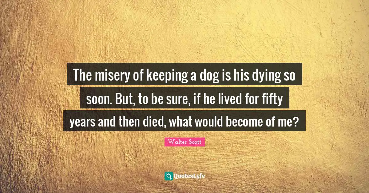 The misery of keeping a dog is his dying so soon. But, to be sure, if he lived for fifty years and then died, what would become of me?