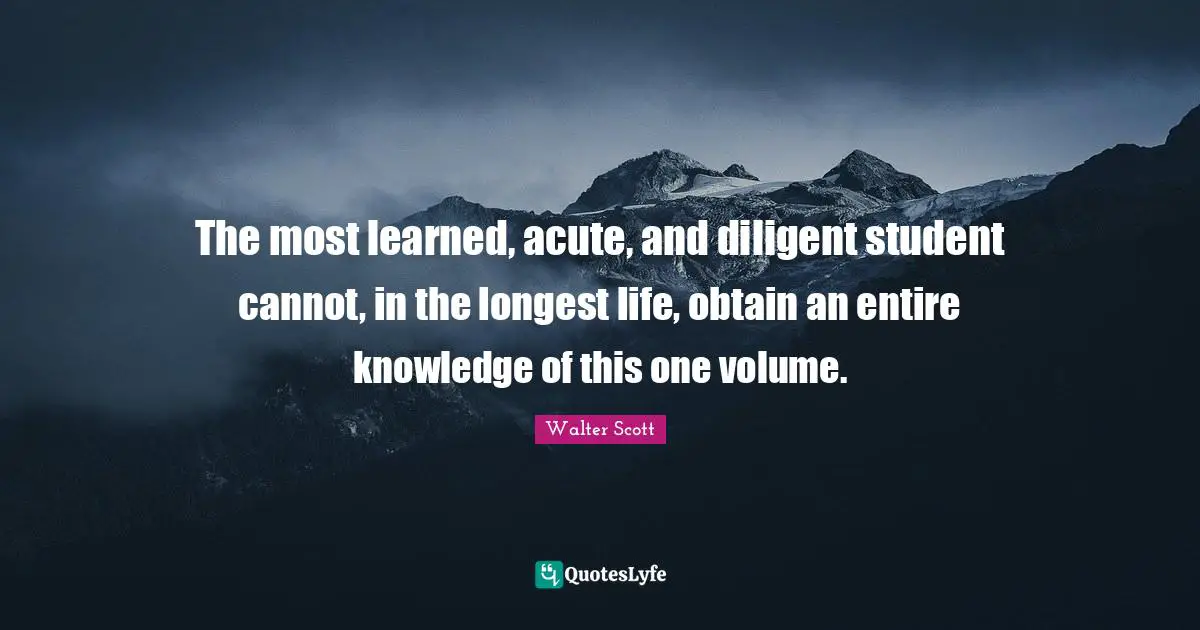 The most learned, acute, and diligent student cannot, in the longest life, obtain an entire knowledge of this one volume.