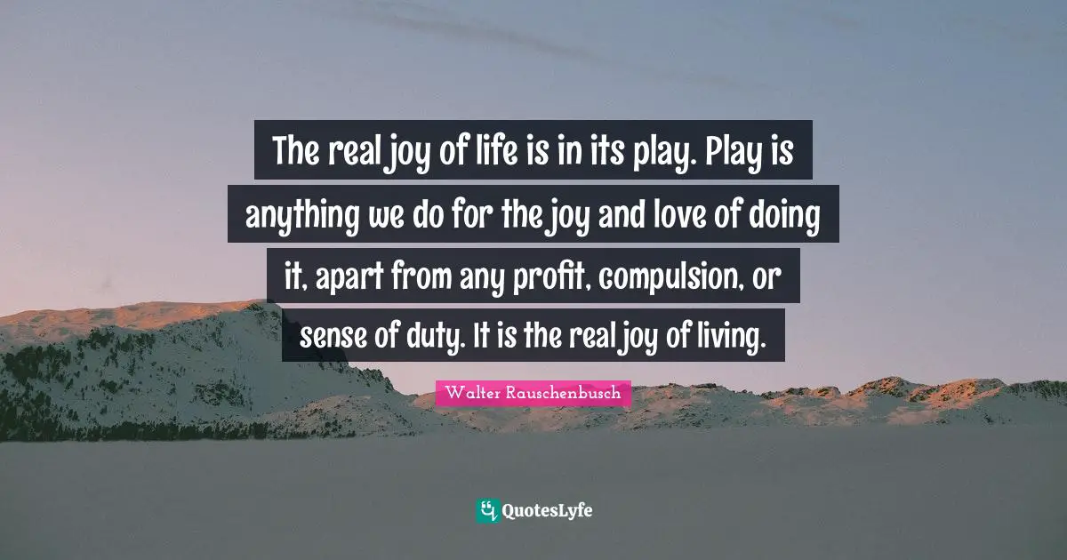 Compulsion Quotes: "The real joy of life is in its play. Play is anything we do for the joy and love of doing it, apart from any profit, compulsion, or sense of duty. It is the real joy of living."