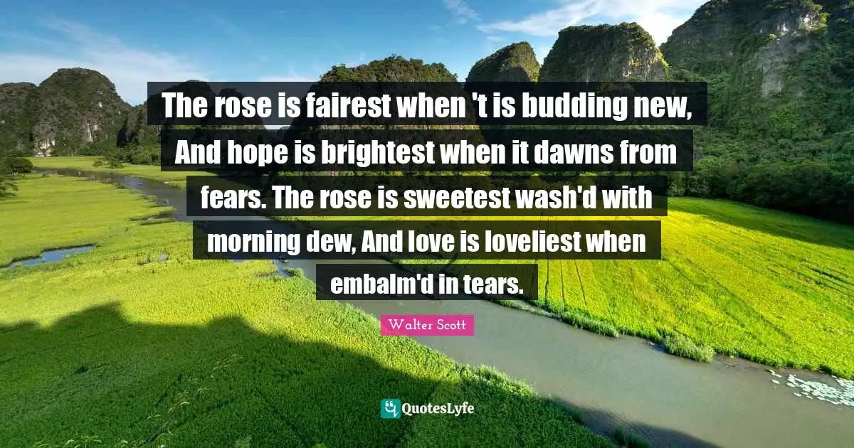 The rose is fairest when 't is budding new, And hope is brightest when it dawns from fears. The rose is sweetest wash'd with morning dew, And love is loveliest when embalm'd in tears.