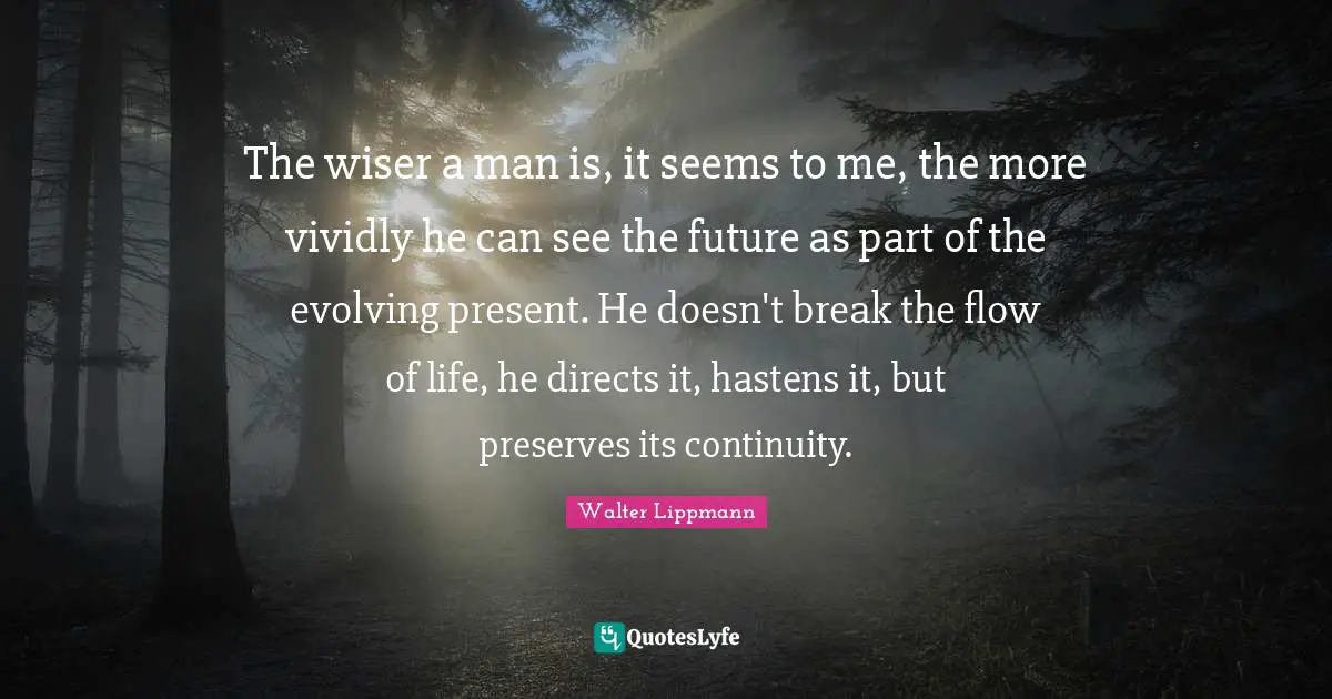 The wiser a man is, it seems to me, the more vividly he can see the future as part of the evolving present. He doesn't break the flow of life, he directs it, hastens it, but preserves its continuity.