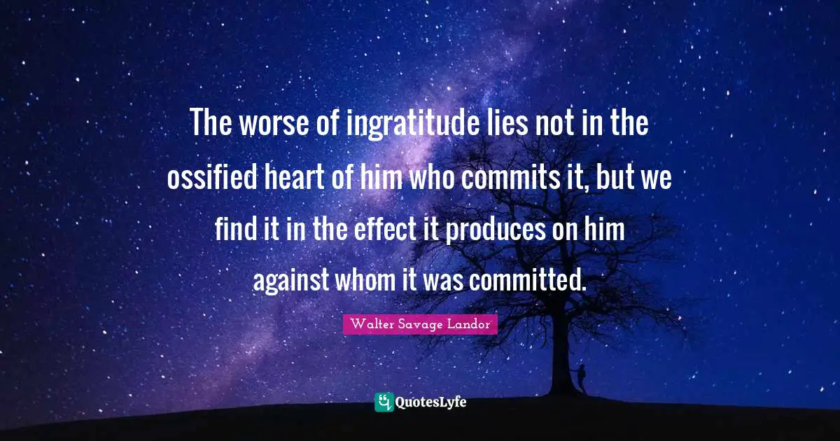The worse of ingratitude lies not in the ossified heart of him who commits it, but we find it in the effect it produces on him against whom it was committed.