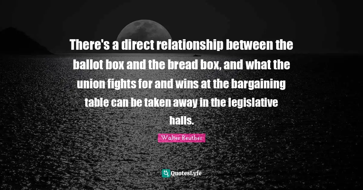 Walter Reuther Quotes: There's a direct relationship between the ballot box and the bread box, and what the union fights for and wins at the bargaining table can be taken away in the legislative halls.