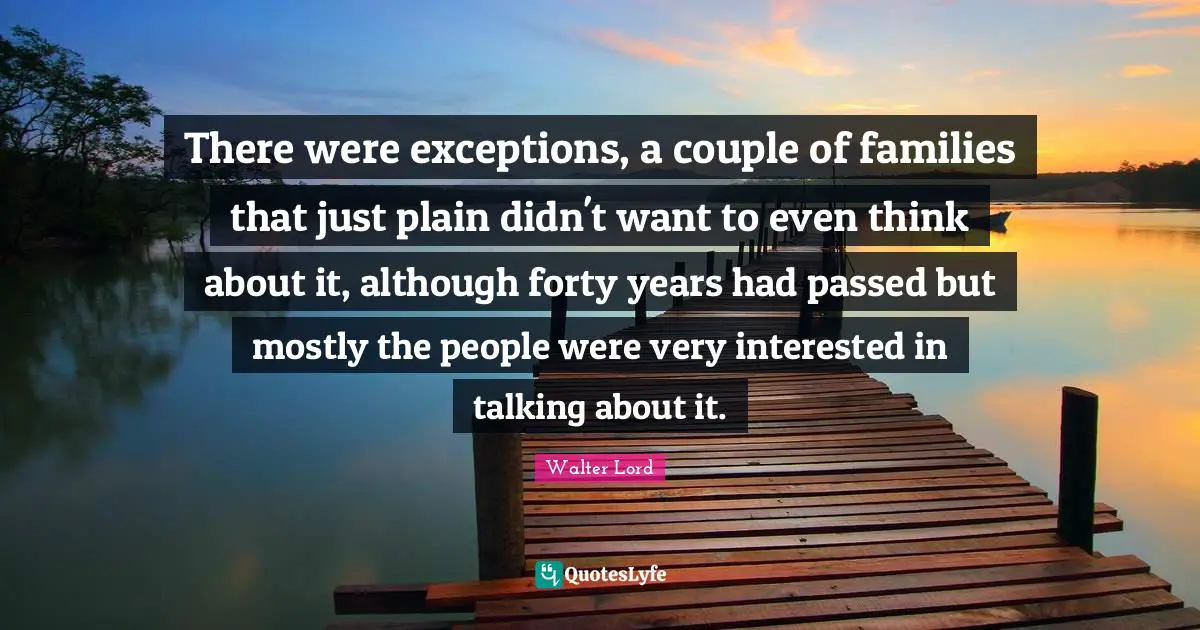 There were exceptions, a couple of families that just plain didn't want to even think about it, although forty years had passed but mostly the people were very interested in talking about it.