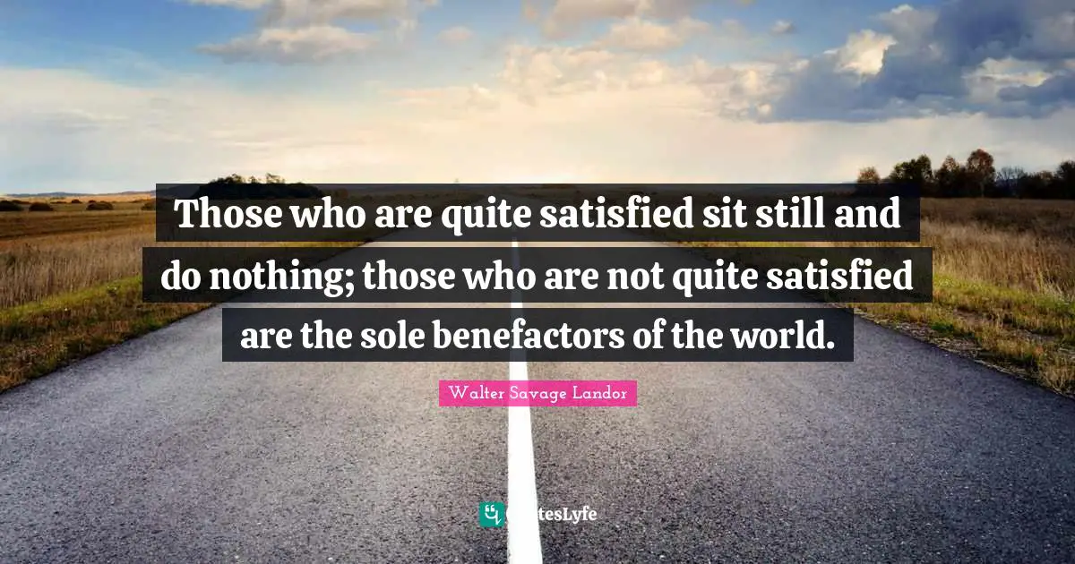 Those who are quite satisfied sit still and do nothing; those who are not quite satisfied are the sole benefactors of the world.