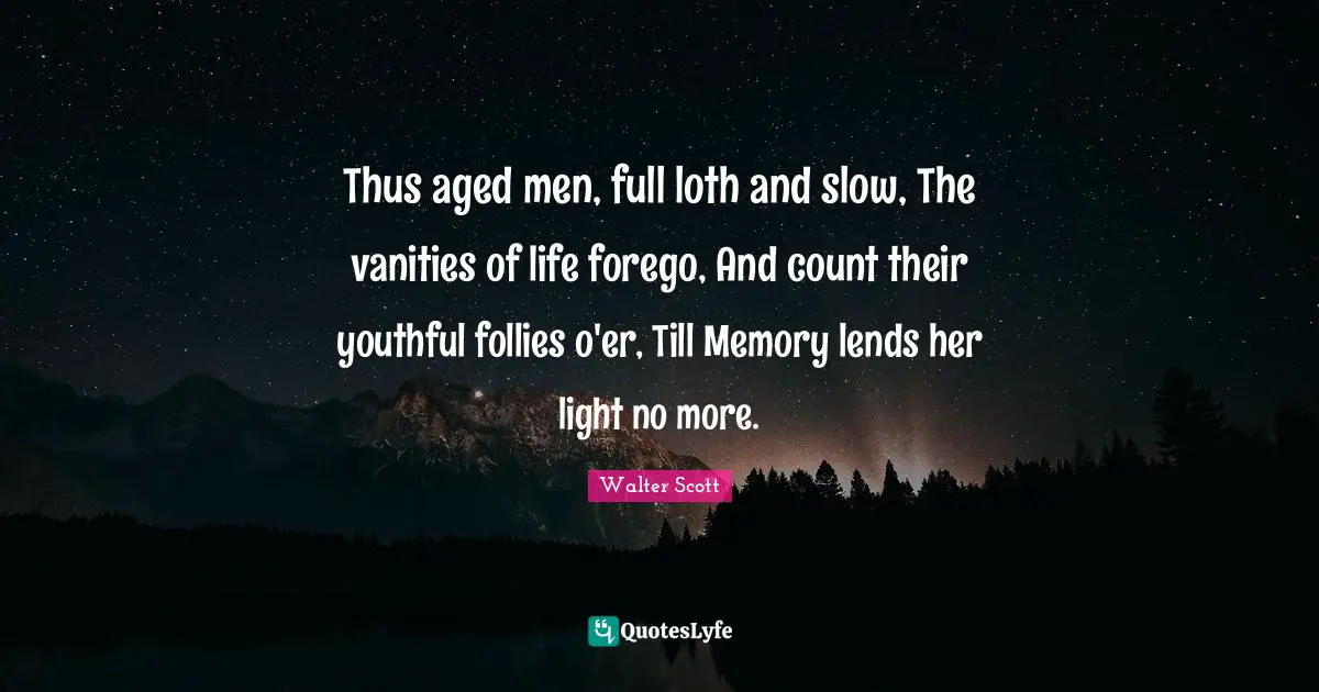 Thus aged men, full loth and slow, The vanities of life forego, And count their youthful follies o'er, Till Memory lends her light no more.