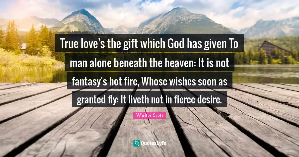 True love's the gift which God has given To man alone beneath the heaven: It is not fantasy's hot fire, Whose wishes soon as granted fly; It liveth not in fierce desire.
