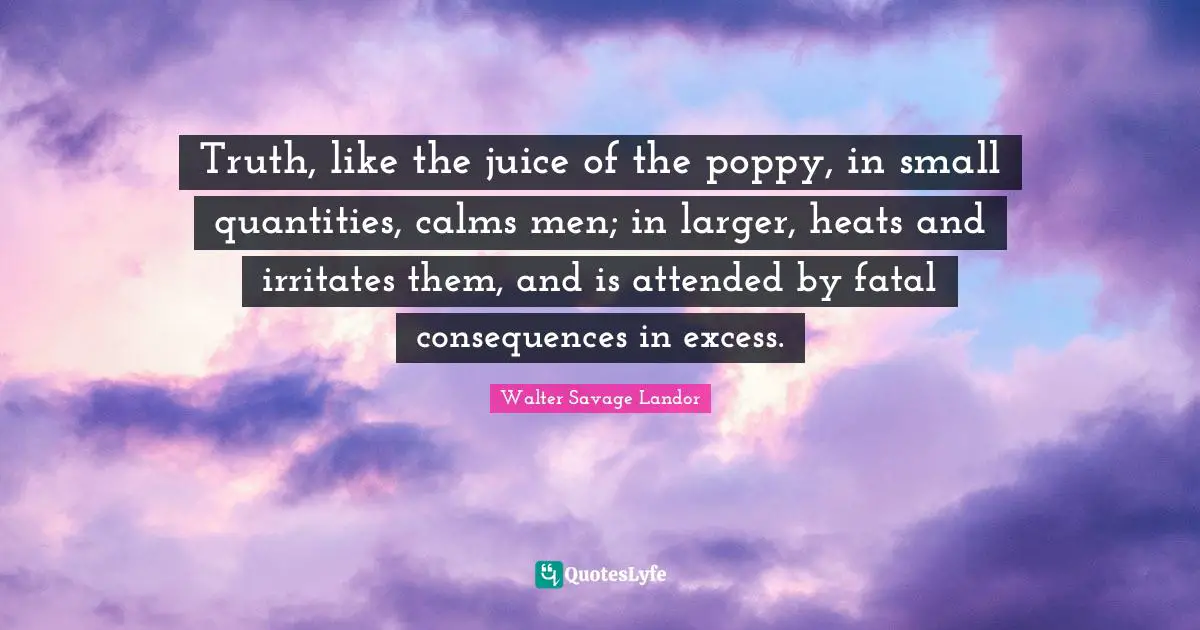 Walter Savage Landor Quotes: "Truth, like the juice of the poppy, in small quantities, calms men; in larger, heats and irritates them, and is attended by fatal consequences in excess."