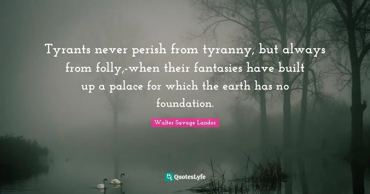 Tyrants never perish from tyranny, but always from folly,-when their fantasies have built up a palace for which the earth has no foundation.