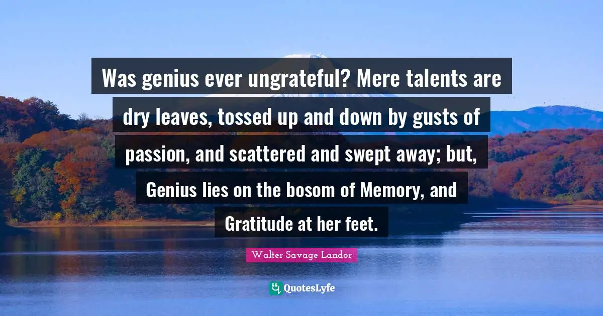Was genius ever ungrateful? Mere talents are dry leaves, tossed up and down by gusts of passion, and scattered and swept away; but, Genius lies on the bosom of Memory, and Gratitude at her feet.