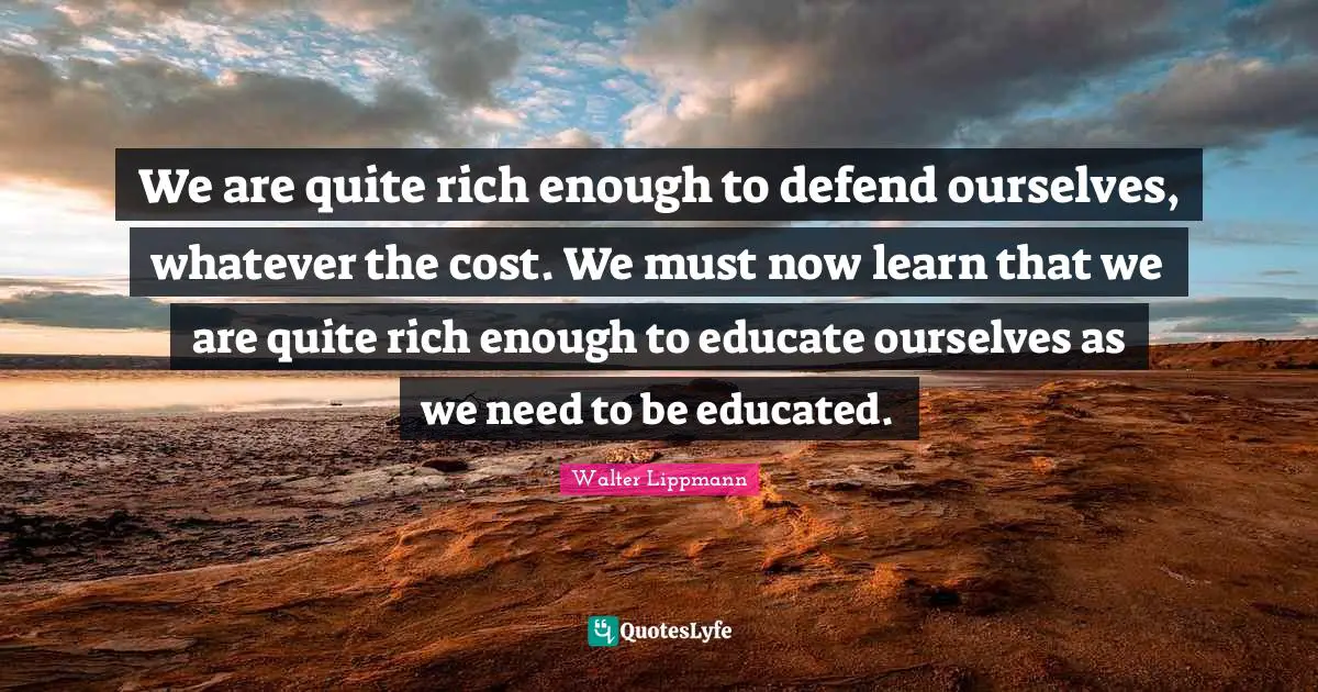 We are quite rich enough to defend ourselves, whatever the cost. We must now learn that we are quite rich enough to educate ourselves as we need to be educated.