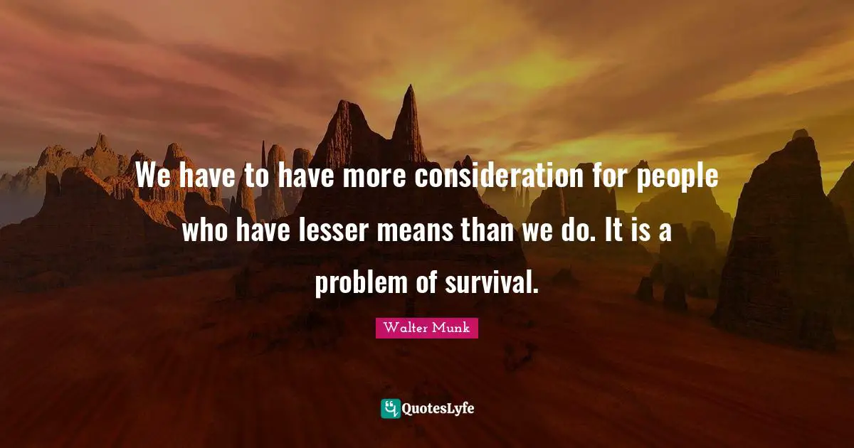We have to have more consideration for people who have lesser means than we do. It is a problem of survival.