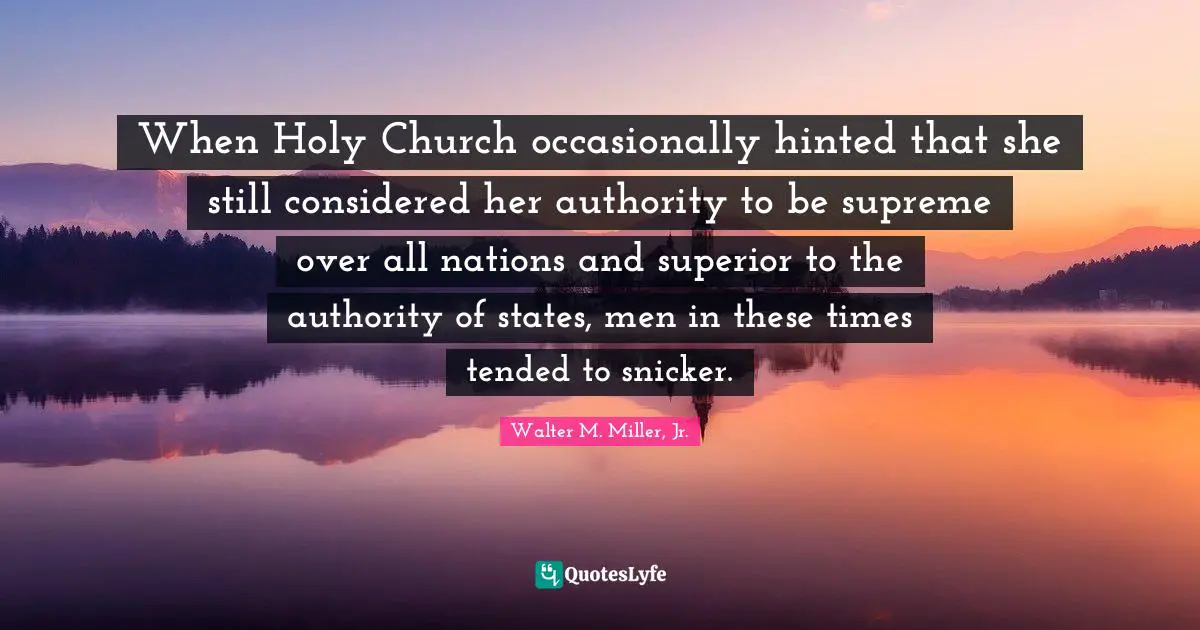 Walter M. Miller Jr. Quotes: "When Holy Church occasionally hinted that she still considered her authority to be supreme over all nations and superior to the authority of states, men in these times tended to snicker."