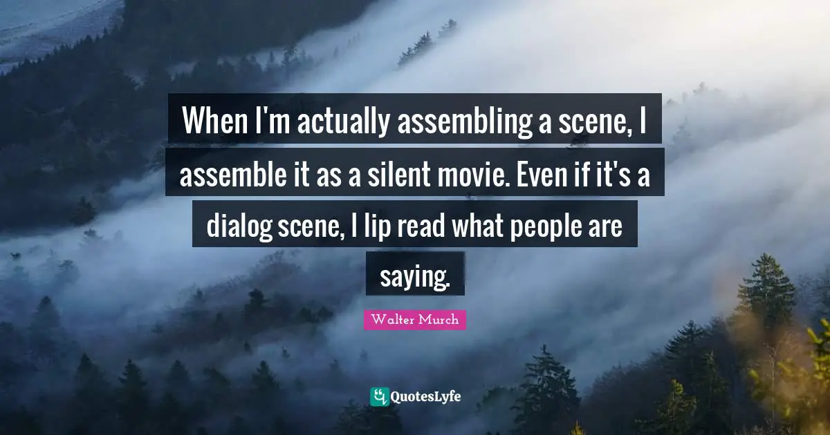 When I'm actually assembling a scene, I assemble it as a silent movie. Even if it's a dialog scene, I lip read what people are saying.