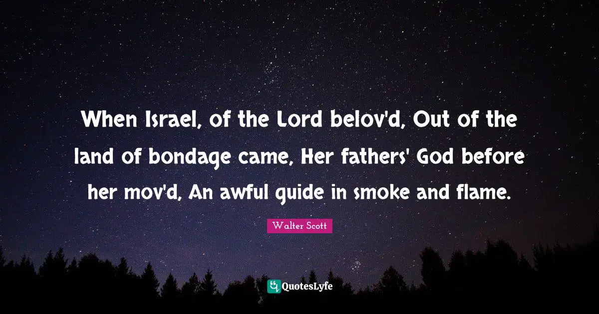 When Israel, of the Lord belov'd, Out of the land of bondage came, Her fathers' God before her mov'd, An awful guide in smoke and flame.