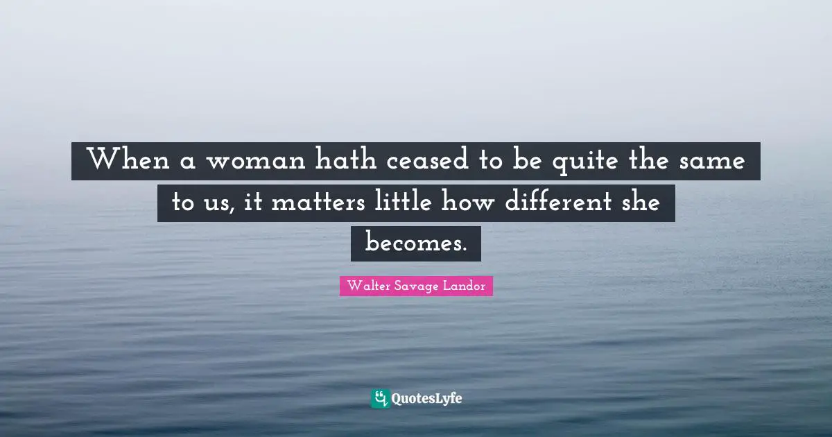 When a woman hath ceased to be quite the same to us, it matters little how different she becomes.