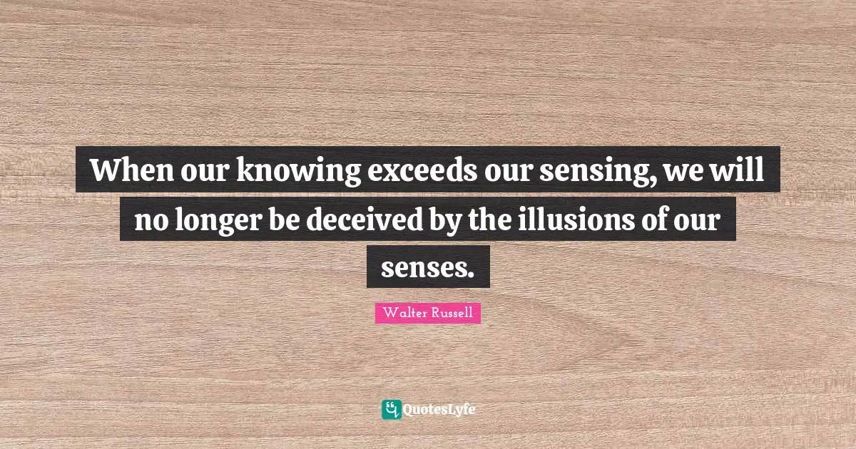 When our knowing exceeds our sensing, we will no longer be deceived by the illusions of our senses.