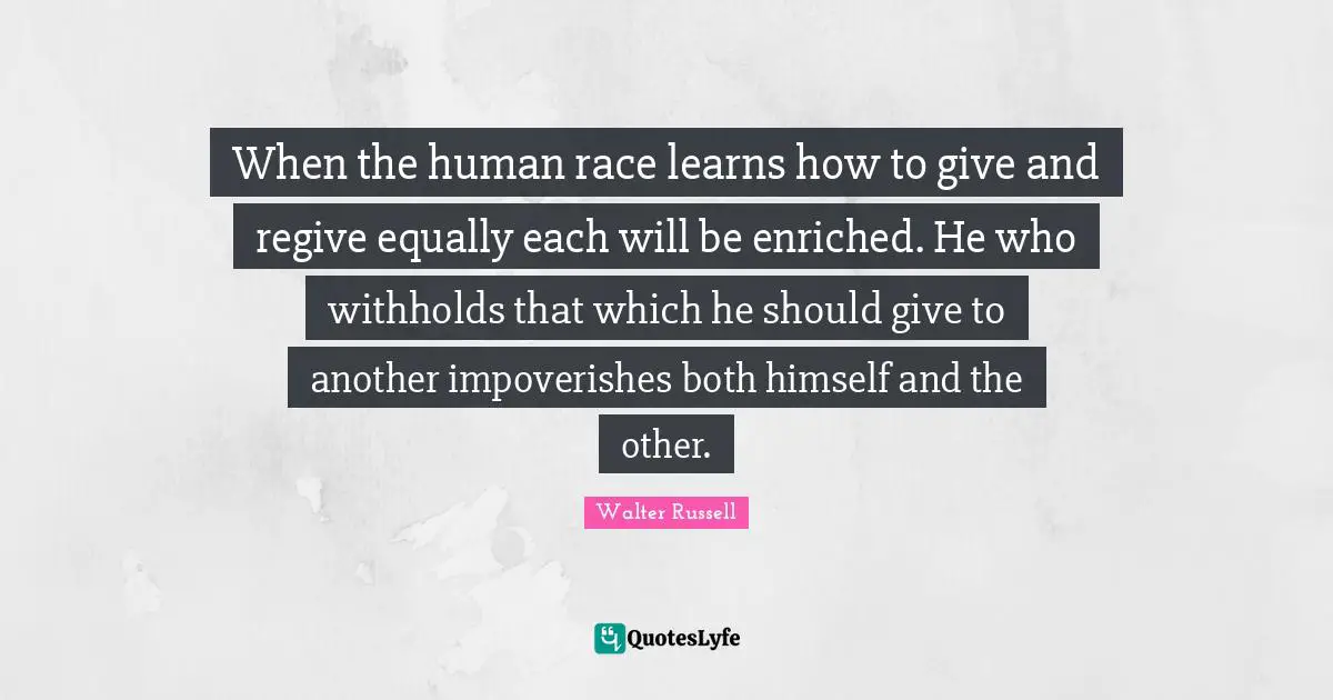 When the human race learns how to give and regive equally each will be enriched. He who withholds that which he should give to another impoverishes both himself and the other.