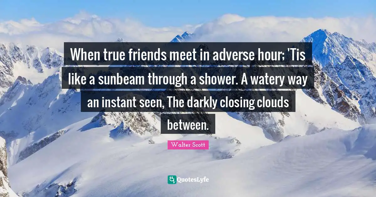 Closing Quotes: "When true friends meet in adverse hour; 'Tis like a sunbeam through a shower. A watery way an instant seen, The darkly closing clouds between."