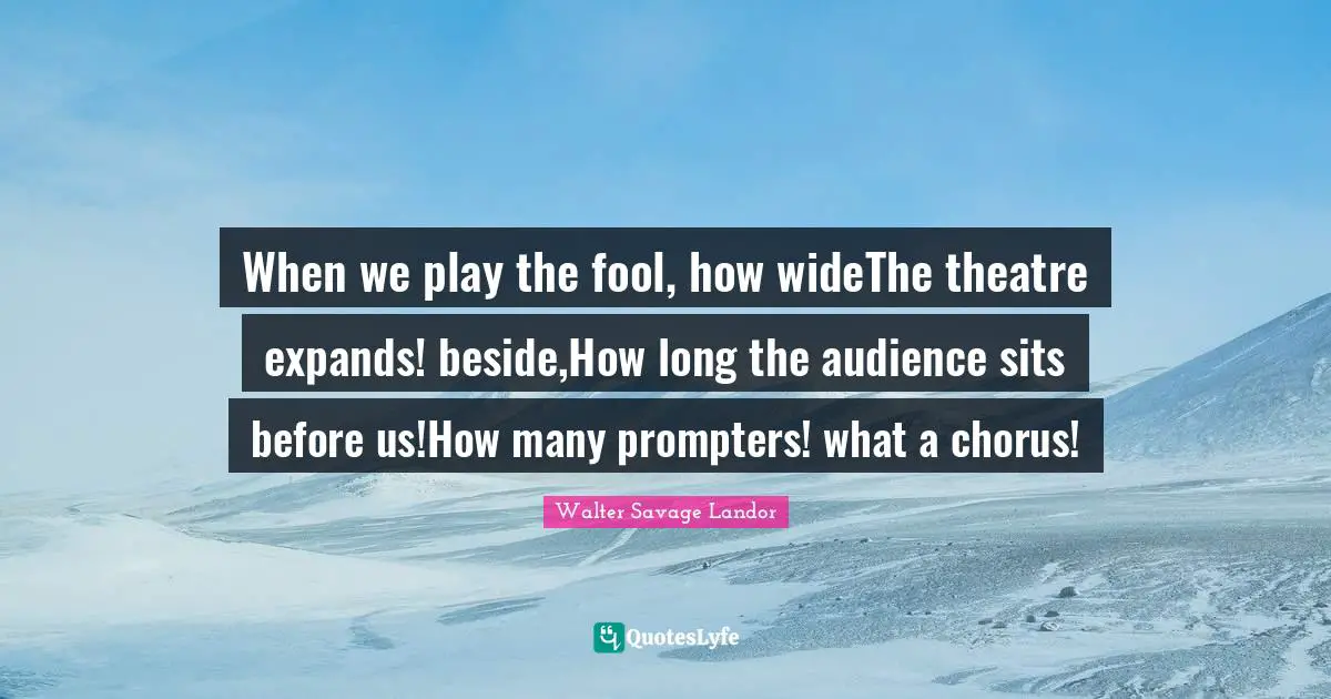 When we play the fool, how wideThe theatre expands! beside,How long the audience sits before us!How many prompters! what a chorus!