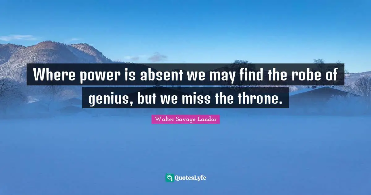 Where power is absent we may find the robe of genius, but we miss the throne.