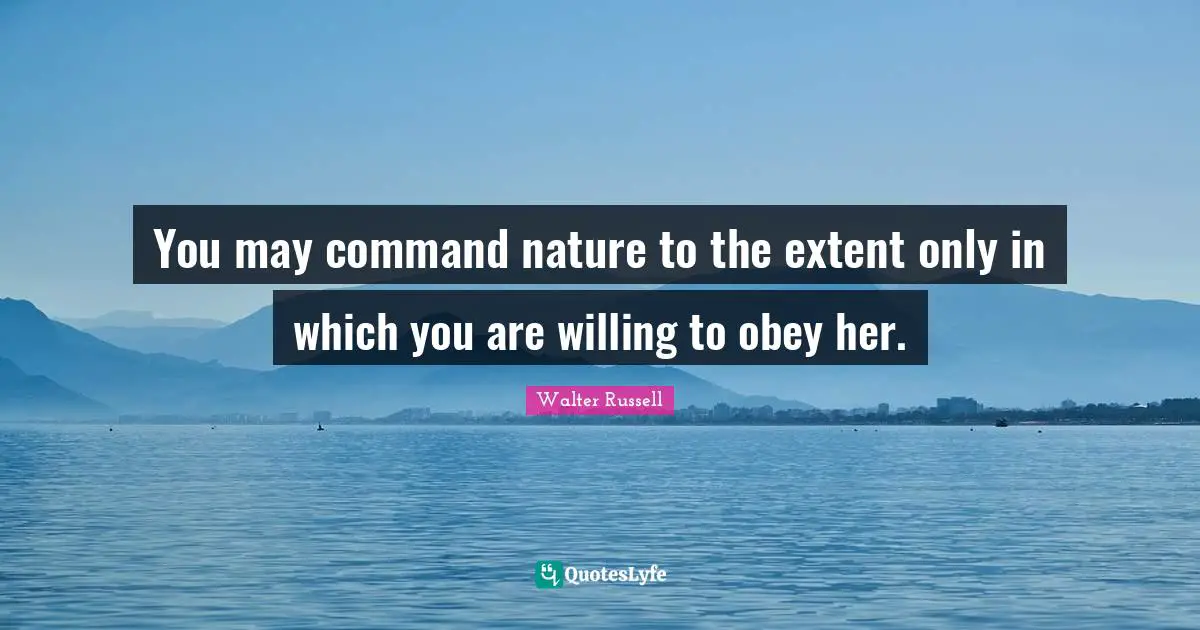 You may command nature to the extent only in which you are willing to obey her.