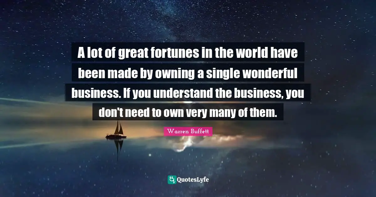 A lot of great fortunes in the world have been made by owning a single wonderful business. If you understand the business, you don't need to own very many of them.
