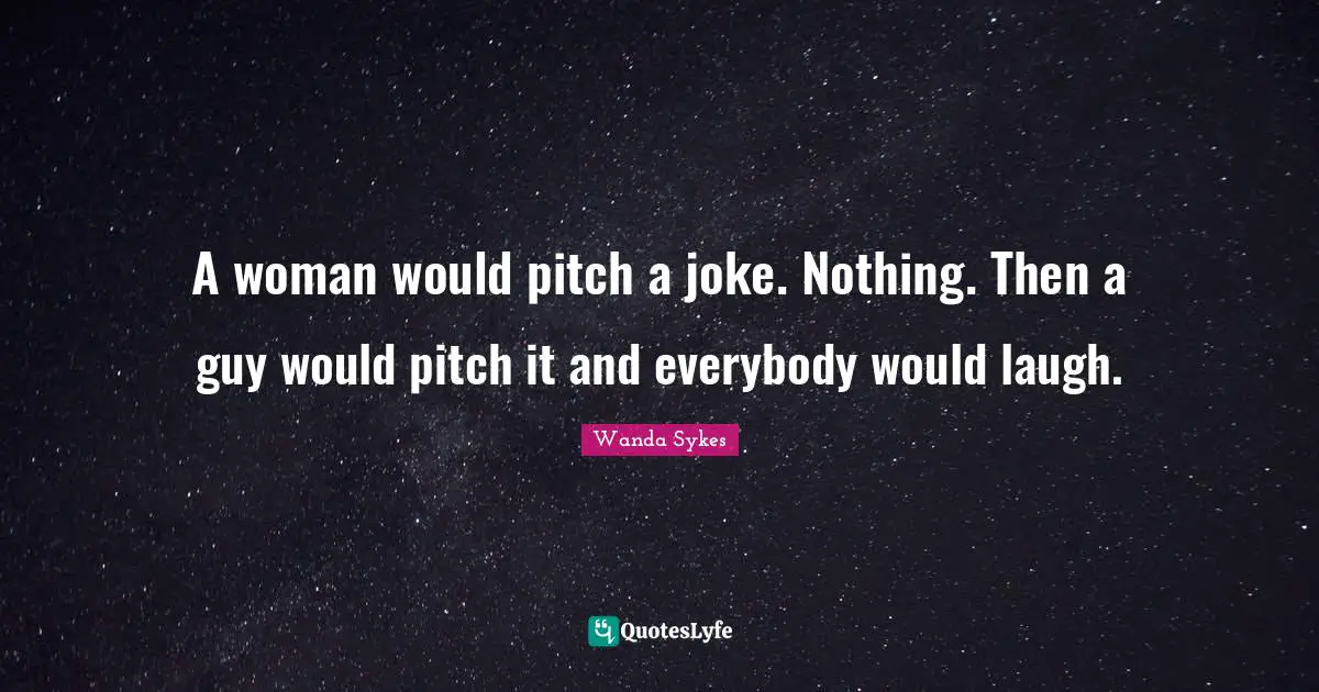 A woman would pitch a joke. Nothing. Then a guy would pitch it and everybody would laugh.