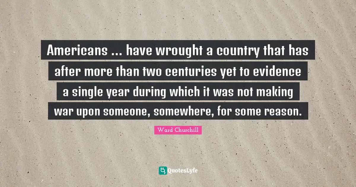 Americans ... have wrought a country that has after more than two centuries yet to evidence a single year during which it was not making war upon someone, somewhere, for some reason.
