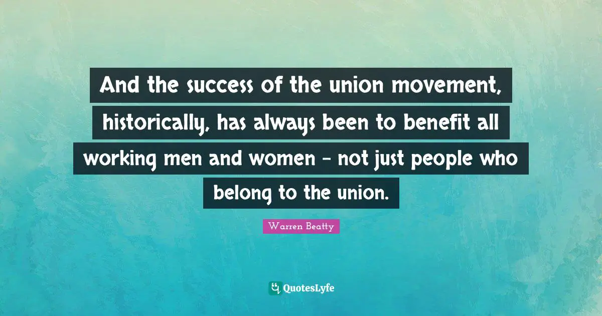 And the success of the union movement, historically, has always been to benefit all working men and women - not just people who belong to the union.