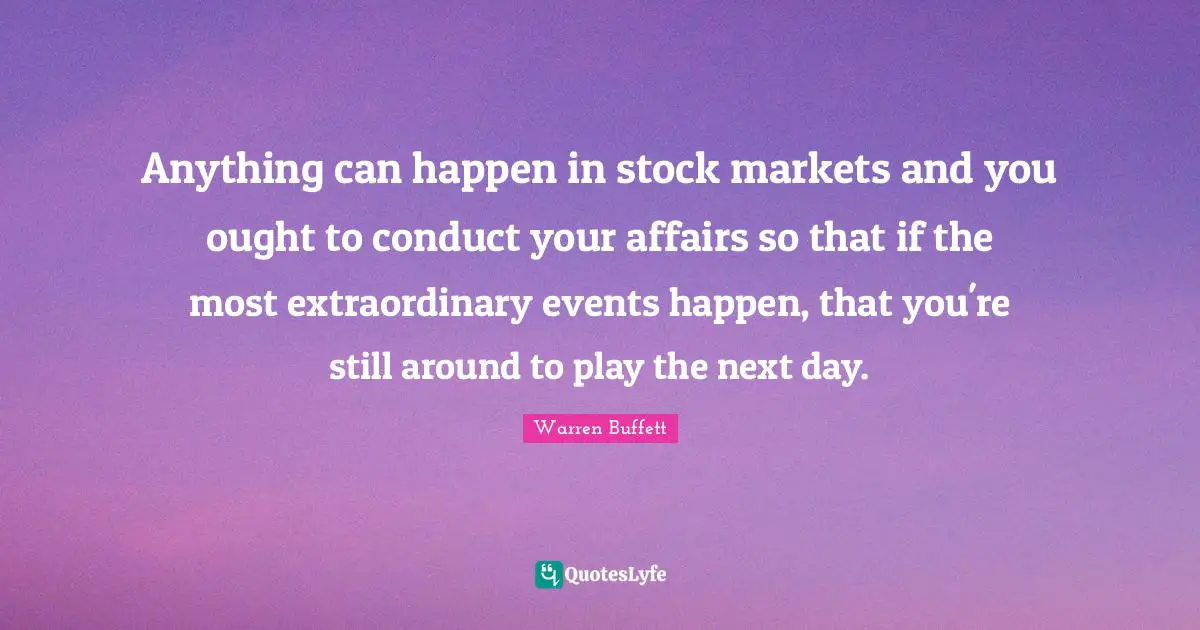 Anything can happen in stock markets and you ought to conduct your affairs so that if the most extraordinary events happen, that you're still around to play the next day.