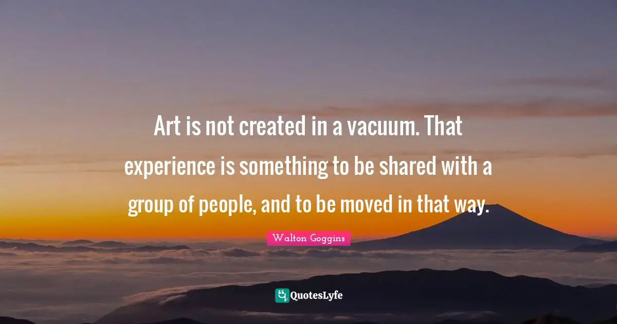 Art is not created in a vacuum. That experience is something to be shared with a group of people, and to be moved in that way.