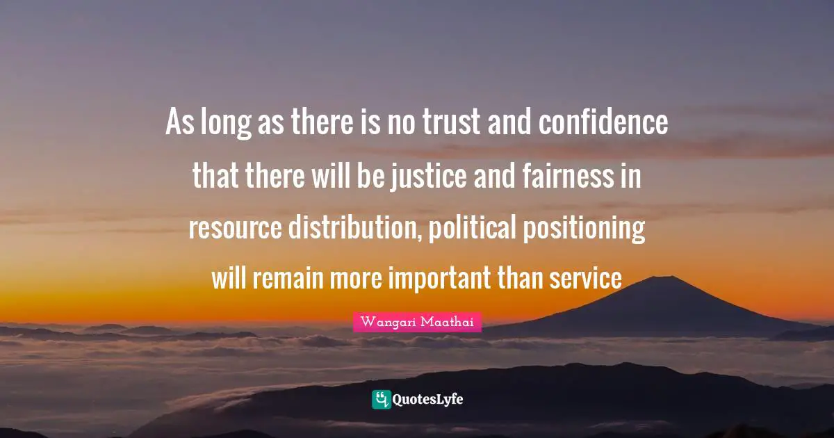 As long as there is no trust and confidence that there will be justice and fairness in resource distribution, political positioning will remain more important than service