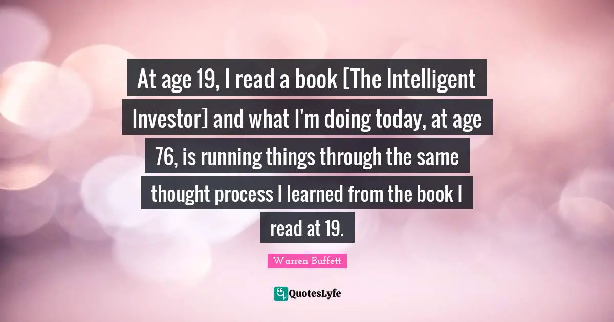 At age 19, I read a book [The Intelligent Investor] and what I'm doing today, at age 76, is running things through the same thought process I learned from the book I read at 19.
