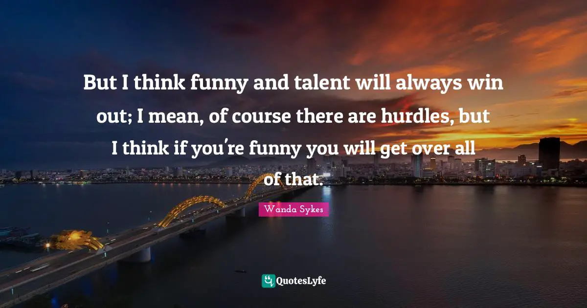 But I think funny and talent will always win out; I mean, of course there are hurdles, but I think if you're funny you will get over all of that.