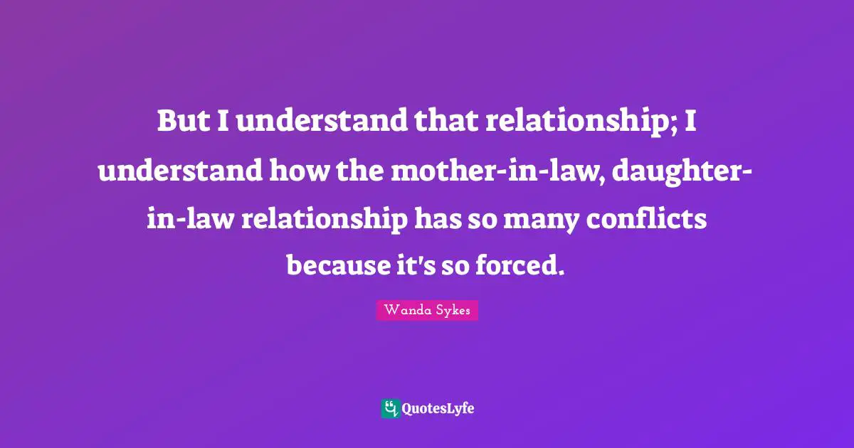 But I understand that relationship; I understand how the mother-in-law, daughter-in-law relationship has so many conflicts because it's so forced.