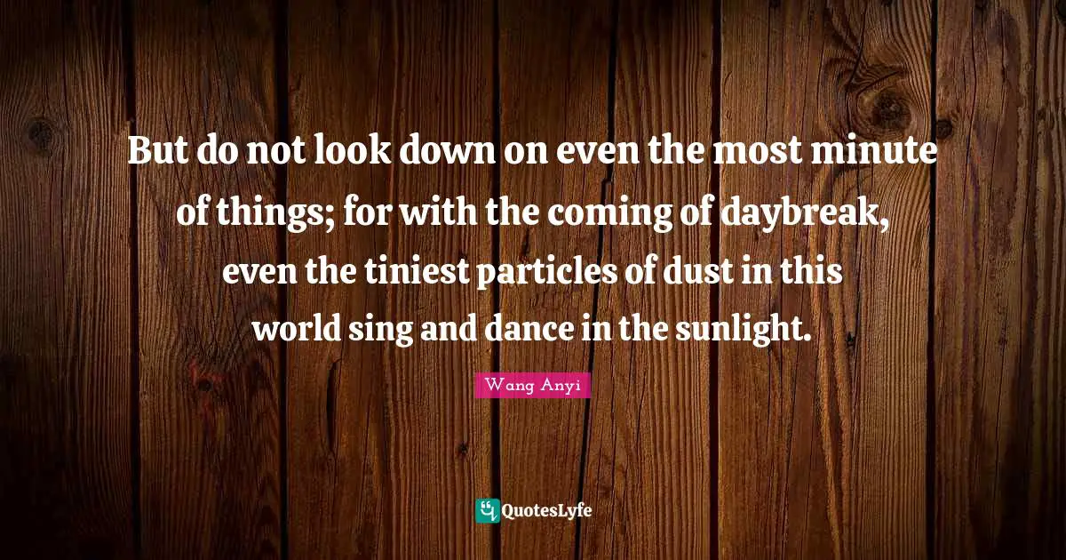But do not look down on even the most minute of things; for with the coming of daybreak, even the tiniest particles of dust in this world sing and dance in the sunlight.