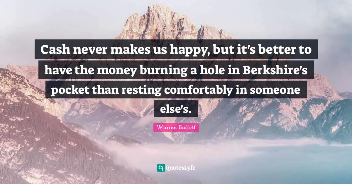 Cash never makes us happy, but it's better to have the money burning a hole in Berkshire's pocket than resting comfortably in someone else's.