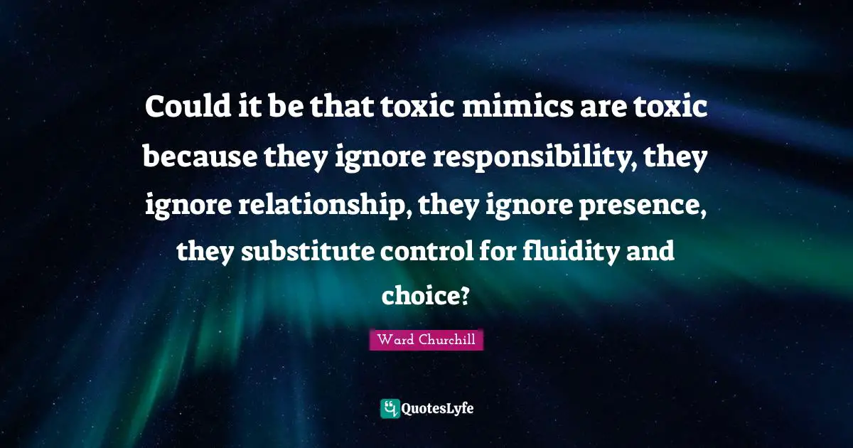 Toxic Relationship Quotes: "Could it be that toxic mimics are toxic because they ignore responsibility, they ignore relationship, they ignore presence, they substitute control for fluidity and choice?"