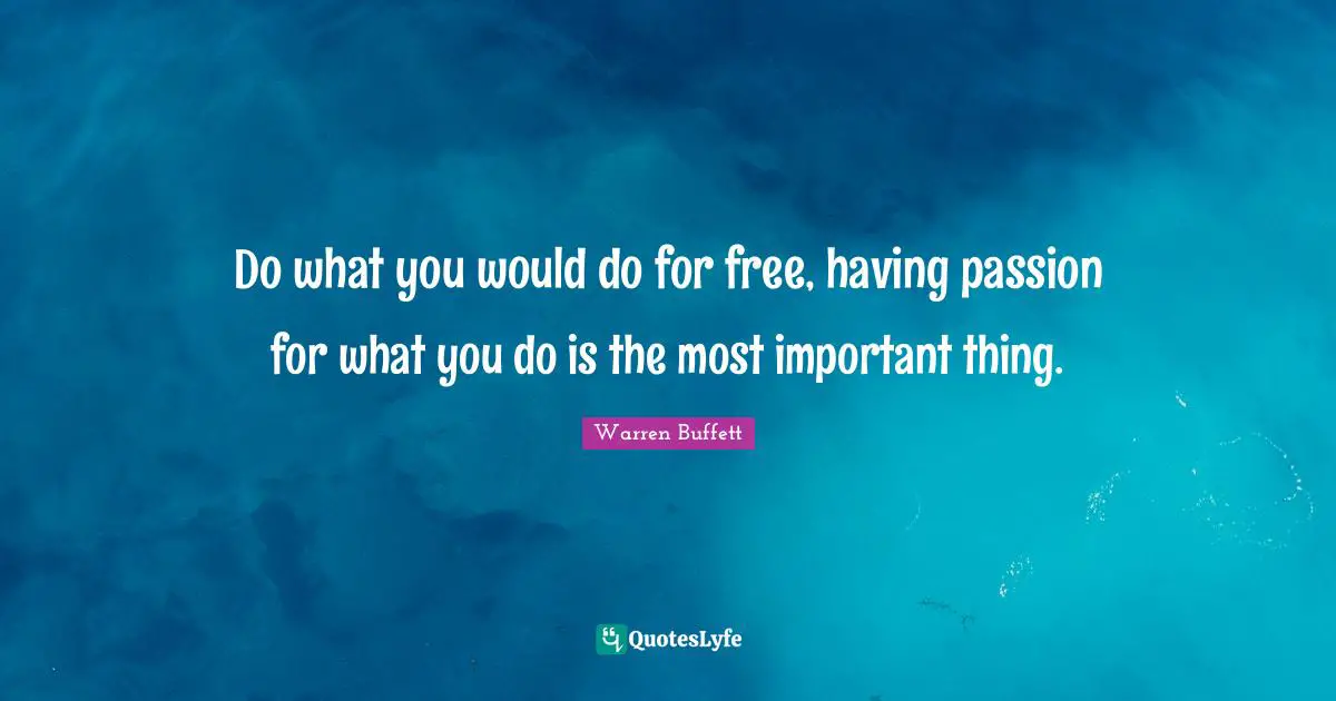 Do what you would do for free, having passion for what you do is the most important thing.