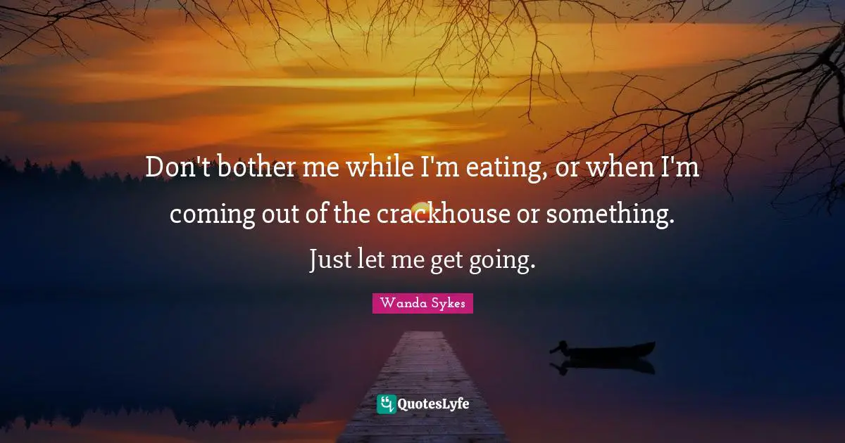 Don't bother me while I'm eating, or when I'm coming out of the crackhouse or something. Just let me get going.