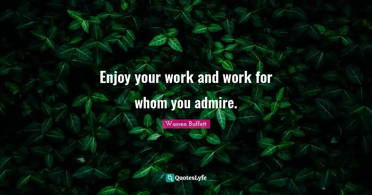 Enjoy your work and work for whom you admire.