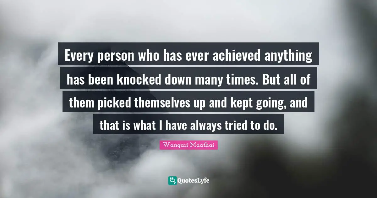Every person who has ever achieved anything has been knocked down many times. But all of them picked themselves up and kept going, and that is what I have always tried to do.