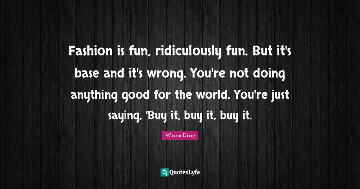 Fashion is fun, ridiculously fun. But it's base and it's wrong. You're not doing anything good for the world. You're just saying, 'Buy it, buy it, buy it.
