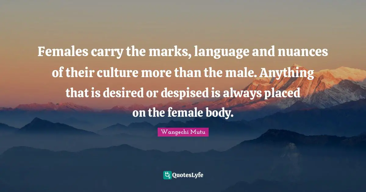 Wangechi Mutu Quotes: "Females carry the marks, language and nuances of their culture more than the male. Anything that is desired or despised is always placed on the female body."